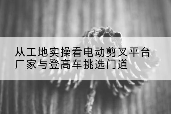 红旗电动剪叉升降平台厂家-从工地实操看电动剪叉平台厂家与登高车挑选门道