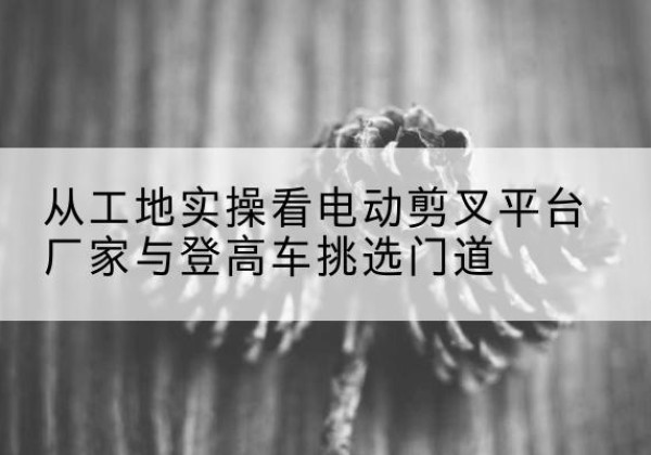 红旗电动剪叉升降平台厂家-从工地实操看电动剪叉平台厂家与登高车挑选门道